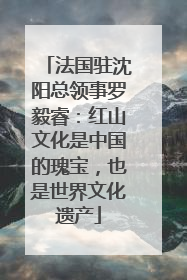 法国驻沈阳总领事罗毅睿：红山文化是中国的瑰宝，也是世界文化遗产
