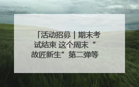 活动招募｜期末考试结束 这个周末“故匠新生”第二弹等着同学们来体验！