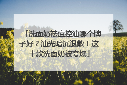 洗面奶祛痘控油哪个牌子好？油光暗沉退散！这十款洗面奶被夸爆