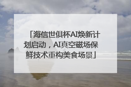 海信世俱杯AI焕新计划启动，AI真空磁场保鲜技术重构美食场景