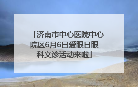 济南市中心医院中心院区6月6日爱眼日眼科义诊活动来啦