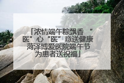 浓情端午粽飘香 “医”心“医”意送健康 菏泽博爱医院端午节为患者送祝福