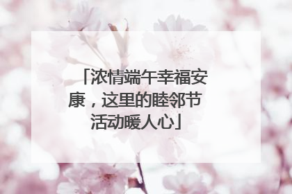 浓情端午幸福安康，这里的睦邻节活动暖人心