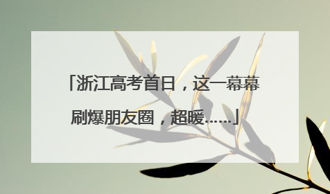 浙江高考首日，这一幕幕刷爆朋友圈，超暖……