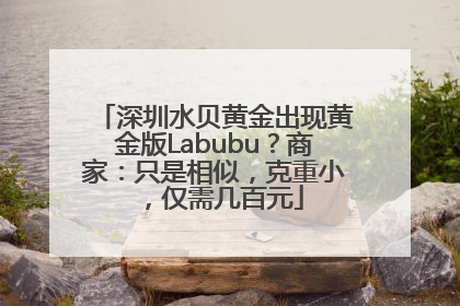 深圳水贝黄金出现黄金版Labubu？商家：只是相似，克重小，仅需几百元