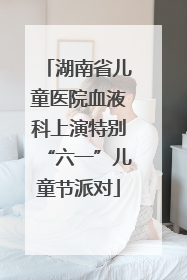 湖南省儿童医院血液科上演特别“六一”儿童节派对