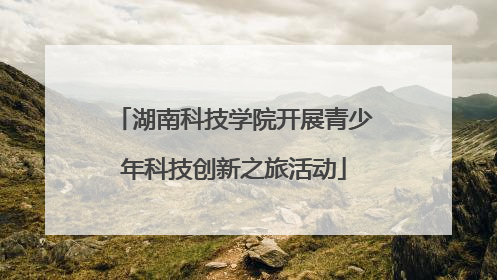 湖南科技学院开展青少年科技创新之旅活动