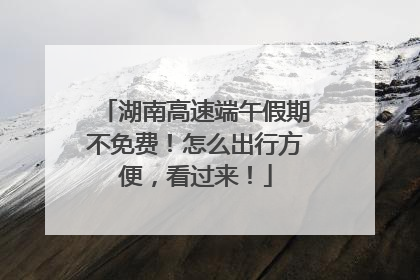 湖南高速端午假期不免费！怎么出行方便，看过来！
