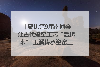 聚焦第9届南博会｜让古代瓷窑工艺“活起来” 玉溪传承瓷窑工艺将出展南博会