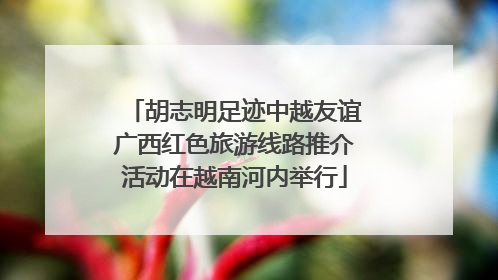胡志明足迹中越友谊广西红色旅游线路推介活动在越南河内举行