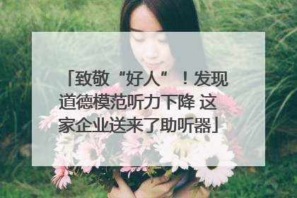 致敬“好人”！发现道德模范听力下降 这家企业送来了助听器
