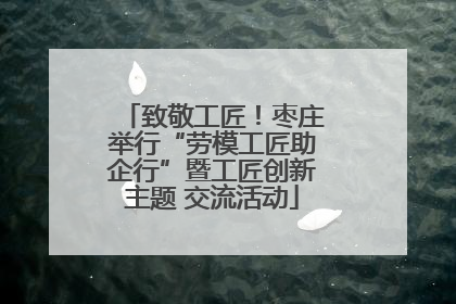 致敬工匠！枣庄举行“劳模工匠助企行”暨工匠创新主题 交流活动