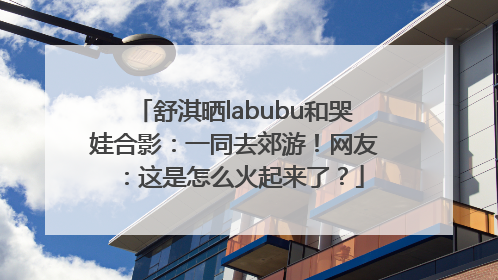 舒淇晒labubu和哭娃合影：一同去郊游！网友：这是怎么火起来了？