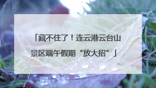 藏不住了！连云港云台山景区端午假期“放大招”