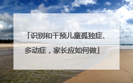 识别和干预儿童孤独症、多动症，家长应如何做