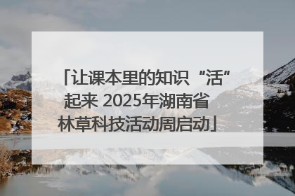 让课本里的知识“活”起来 2025年湖南省林草科技活动周启动