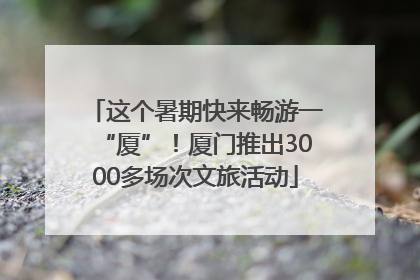 这个暑期快来畅游一“厦”！厦门推出3000多场次文旅活动