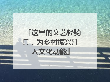 这里的文艺轻骑兵，为乡村振兴注入文化动能