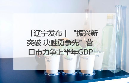 辽宁发布｜“振兴新突破 决胜勇争先”营口市力争上半年GDP增长6%左右