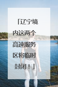 辽宁境内这两个高速服务区将临时封闭！