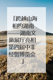 跨越山海 相约湖南——湖南文旅展厅亮相第四届中非经贸博览会