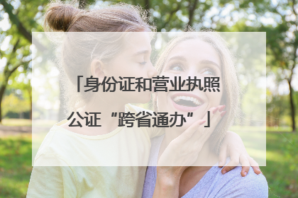 身份证和营业执照公证“跨省通办”