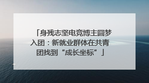 身残志坚电竞博主圆梦入团：新就业群体在共青团找到“成长坐标”
