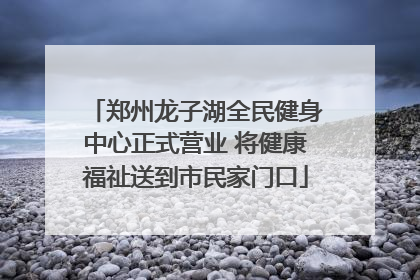 郑州龙子湖全民健身中心正式营业 将健康福祉送到市民家门口