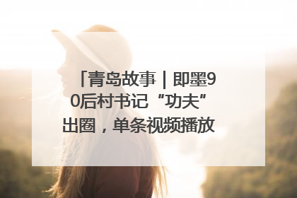 青岛故事｜即墨90后村书记“功夫”出圈，单条视频播放量过600万