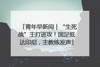青年早新闻｜“生死战”主打进攻！国足抵达印尼，主教练发声