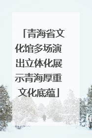 青海省文化馆多场演出立体化展示青海厚重文化底蕴