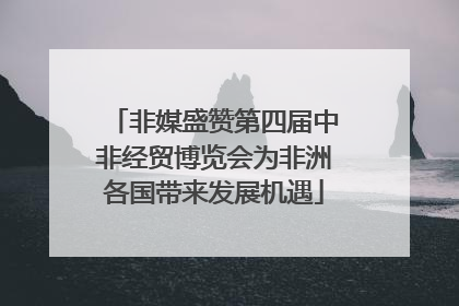 非媒盛赞第四届中非经贸博览会为非洲各国带来发展机遇
