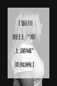 银川：夏日“塞上湖城”美如画