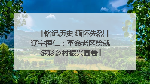 铭记历史 缅怀先烈丨辽宁桓仁：革命老区绘就多彩乡村振兴画卷