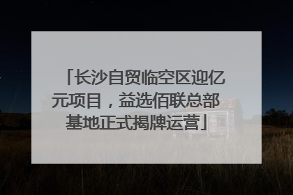 长沙自贸临空区迎亿元项目，益选佰联总部基地正式揭牌运营