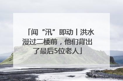 闻“汛”即动丨洪水漫过二楼前，他们背出了最后5位老人