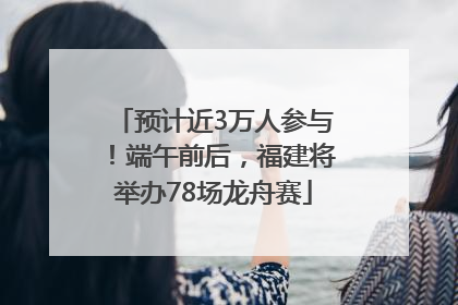 预计近3万人参与！端午前后，福建将举办78场龙舟赛