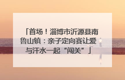首场！淄博市沂源县南鲁山镇：亲子定向赛让爱与汗水一起“闯关”