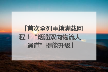 首次全列重箱满载回程！“烟淄双向物流大通道”提能升级