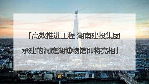 高效推进工程 湖南建投集团承建的洞庭湖博物馆即将亮相