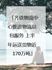 齐铁物流中心推进物流总包服务 上半年运送货物近170万吨