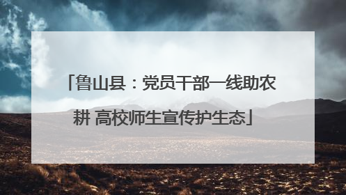 鲁山县：党员干部一线助农耕 高校师生宣传护生态