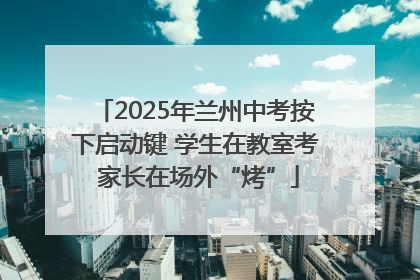 2025年兰州中考按下启动键 学生在教室考 家长在场外“烤”