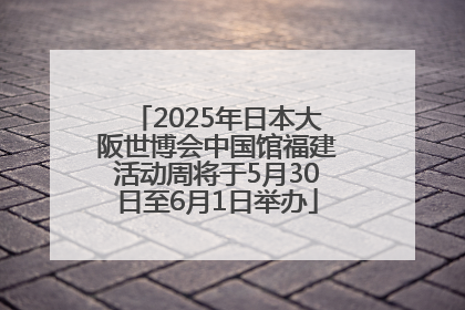 2025年日本大阪世博会中国馆福建活动周将于5月30日至6月1日举办