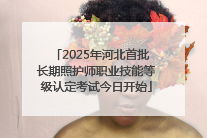 2025年河北首批长期照护师职业技能等级认定考试今日开始