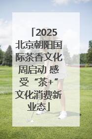2025北京朝阳国际茶香文化周启动 感受“茶+”文化消费新业态