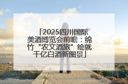 2025四川国际美酒博览会前瞻：绵竹“农文酒旅”绘就千亿白酒新图景