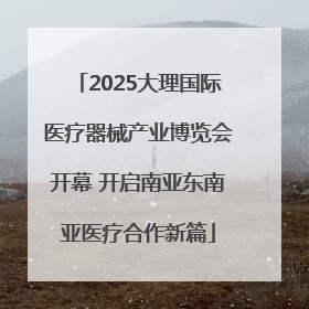 2025大理国际医疗器械产业博览会开幕 开启南亚东南亚医疗合作新篇
