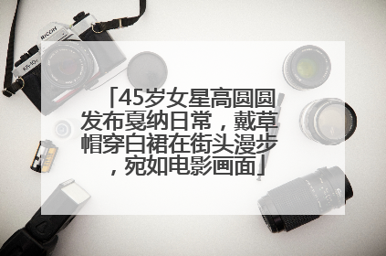 45岁女星高圆圆发布戛纳日常，戴草帽穿白裙在街头漫步，宛如电影画面