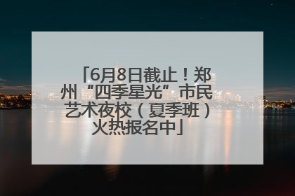 6月8日截止！郑州“四季星光”市民艺术夜校（夏季班）火热报名中